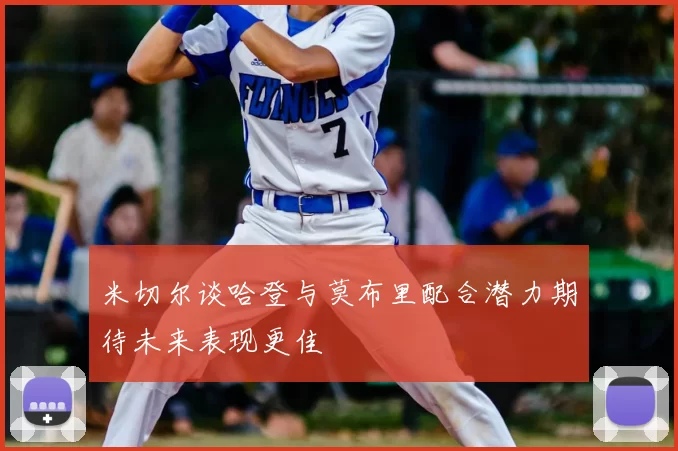 米切尔谈哈登与莫布里配合潜力期待未来表现更佳