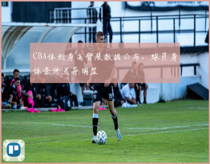 CBA体测身高臂展数据公布，球员身体条件差异明显
