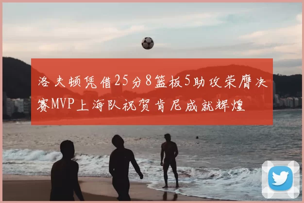 洛夫顿凭借25分8篮板5助攻荣膺决赛MVP上海队祝贺肯尼成就辉煌