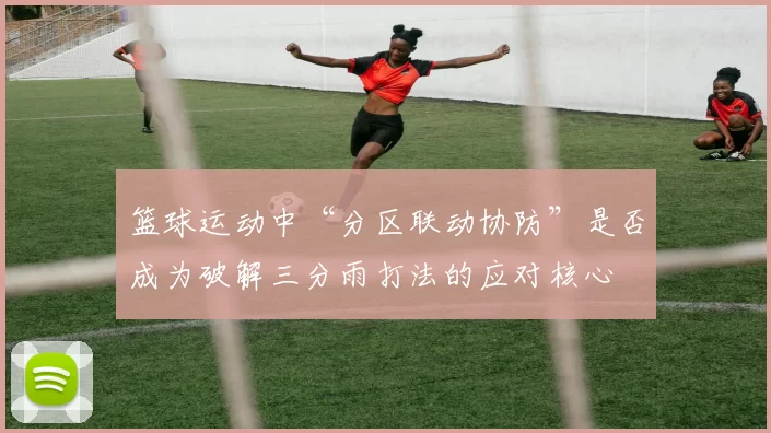 篮球运动中“分区联动协防”是否成为破解三分雨打法的应对核心