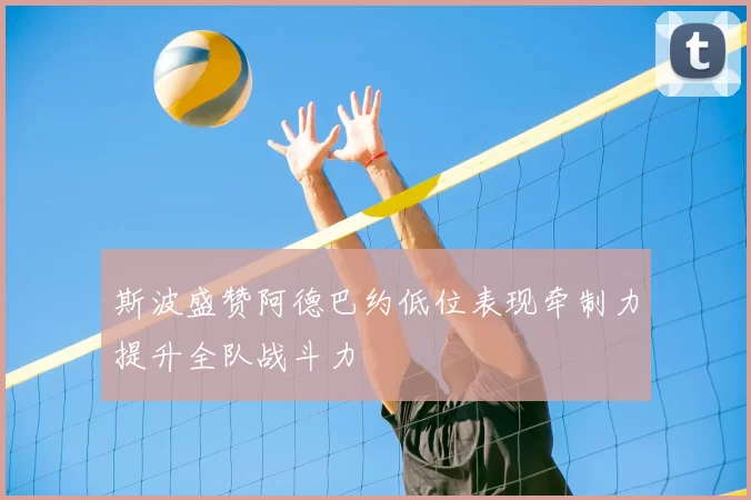 斯波盛赞阿德巴约低位表现牵制力提升全队战斗力