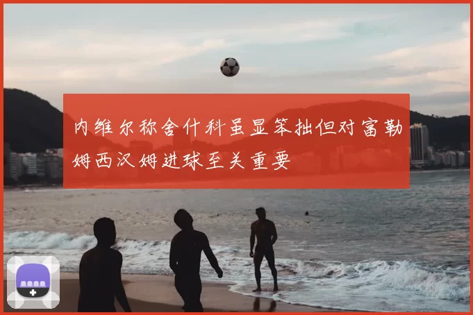 内维尔称舍什科虽显笨拙但对富勒姆西汉姆进球至关重要
