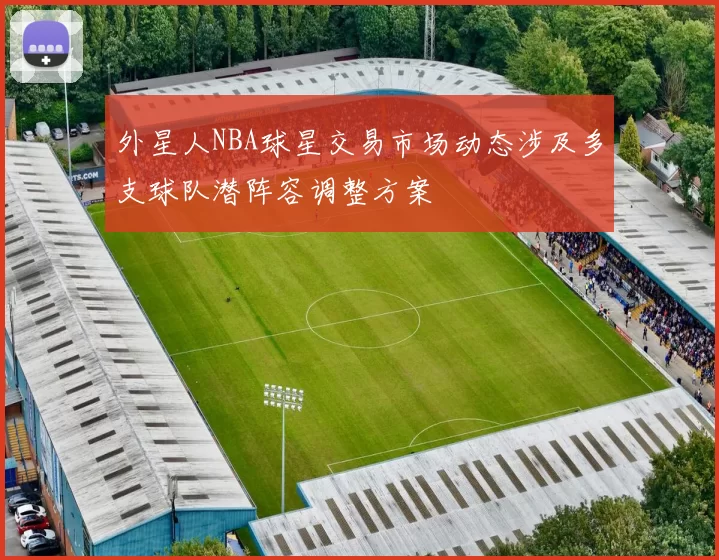 外星人NBA球星交易市场动态涉及多支球队潜阵容调整方案