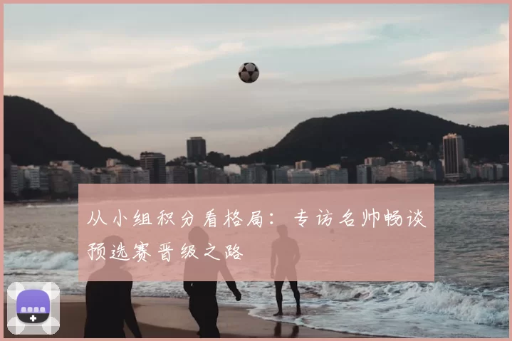 从小组积分看格局：专访名帅畅谈预选赛晋级之路