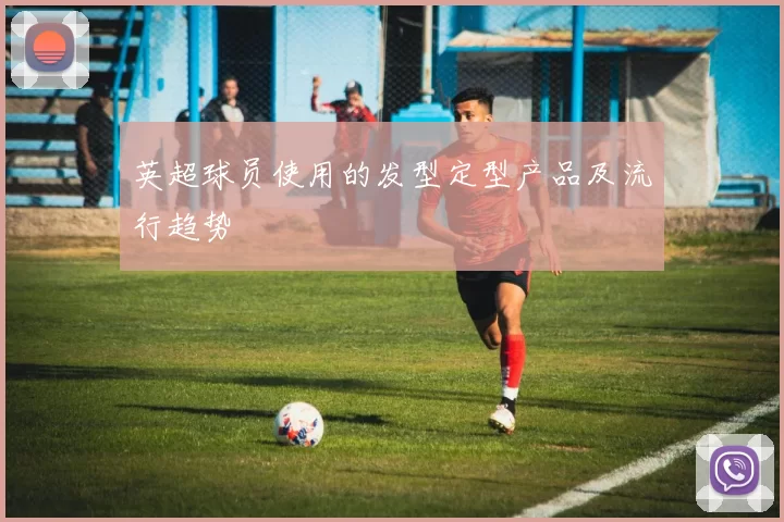 英超球员使用的发型定型产品及流行趋势