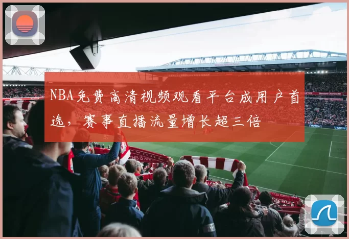 NBA免费高清视频观看平台成用户首选,赛事直播流量增长超三倍