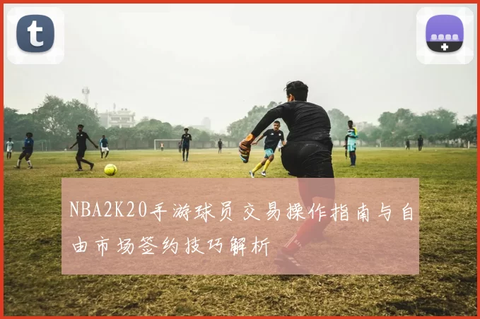 NBA2K20手游球员交易操作指南与自由市场签约技巧解析