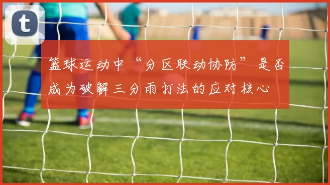 篮球运动中“分区联动协防”是否成为破解三分雨打法的应对核心