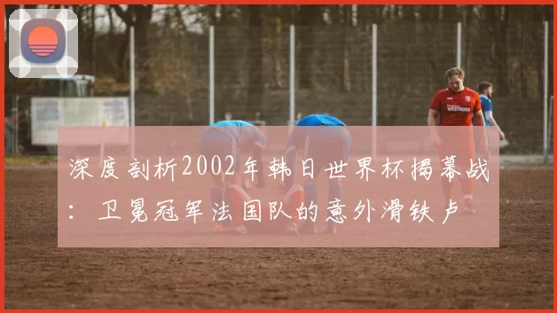 深度剖析2002年韩日世界杯揭幕战:卫冕冠军法国队的意外滑铁卢