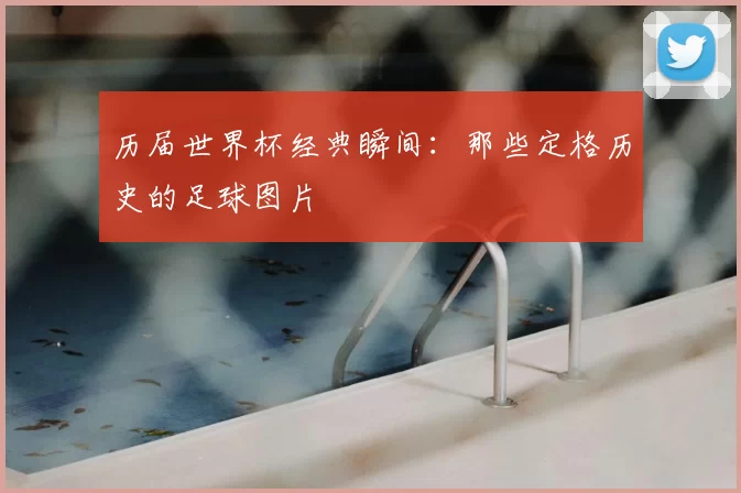 历届世界杯经典瞬间:那些定格历史的足球图片