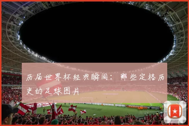 历届世界杯经典瞬间:那些定格历史的足球图片