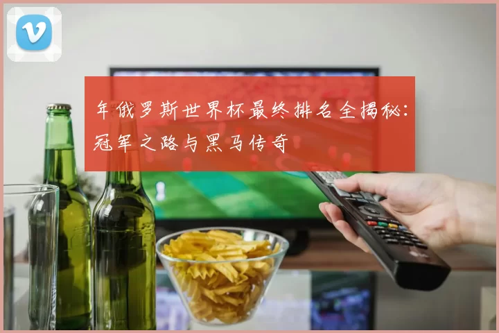 年俄罗斯世界杯最终排名全揭秘：冠军之路与黑马传奇
