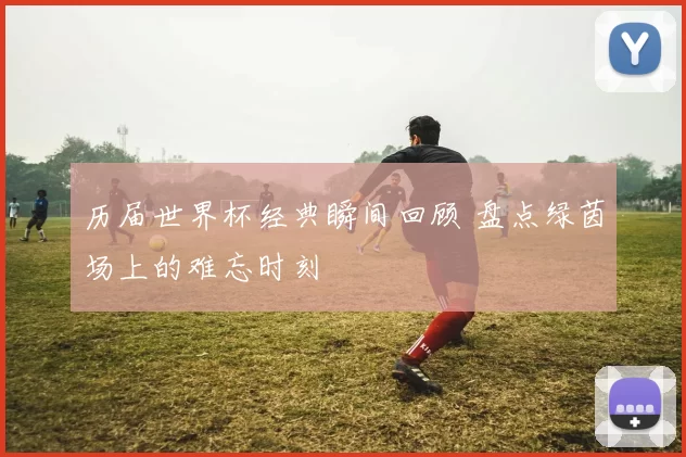 历届世界杯经典瞬间回顾 盘点绿茵场上的难忘时刻