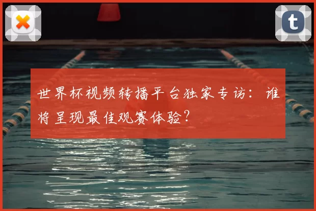 世界杯视频转播平台独家专访：谁将呈现最佳观赛体验？