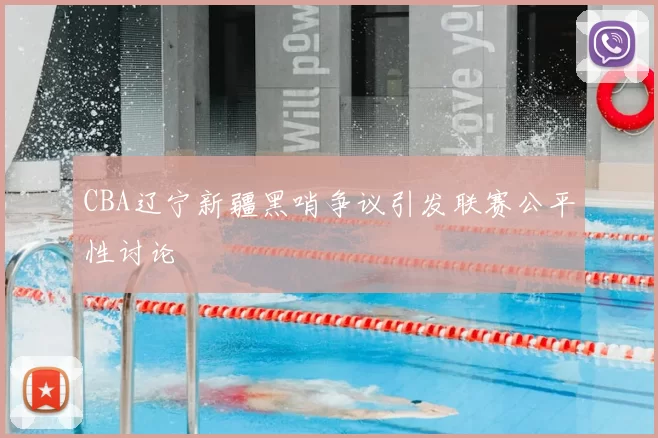 CBA辽宁新疆黑哨争议引发联赛公平性讨论