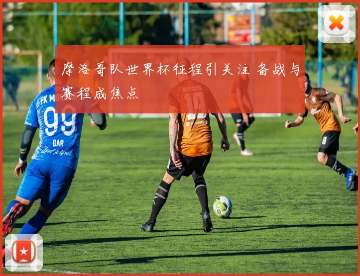 摩洛哥队世界杯征程引关注 备战与赛程成焦点