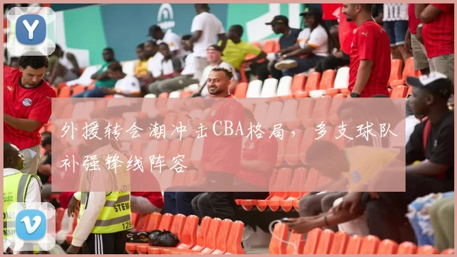 外援转会潮冲击CBA格局,多支球队补强锋线阵容