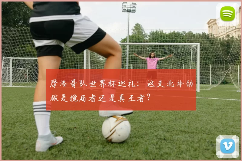 摩洛哥队世界杯巡礼:这支北非劲旅是搅局者还是真王者?