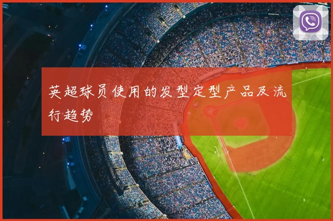 英超球员使用的发型定型产品及流行趋势
