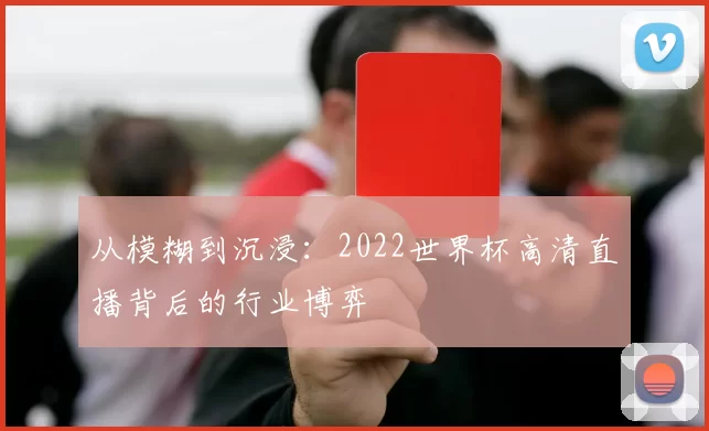 从模糊到沉浸:2022世界杯高清直播背后的行业博弈