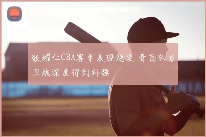 张耀仁CBA赛季表现稳定 青岛队后卫线深度得到补强