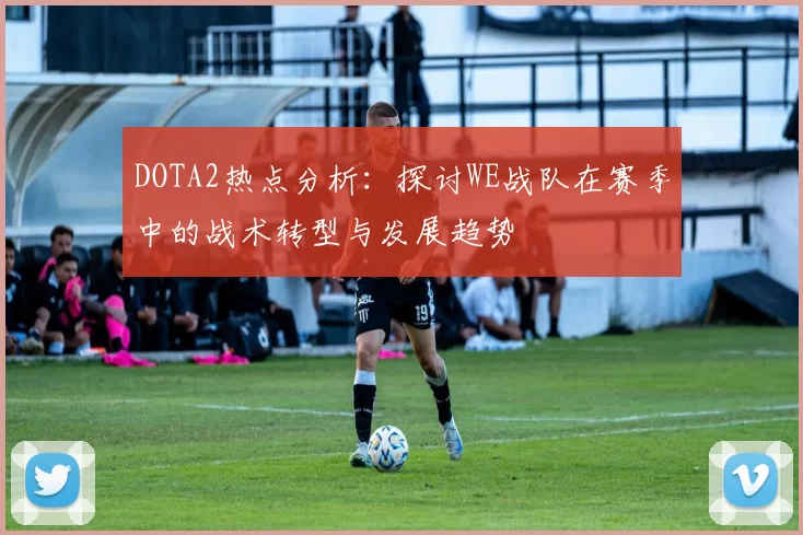 DOTA2热点分析:探讨WE战队在赛季中的战术转型与发展趋势