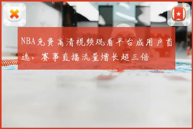 NBA免费高清视频观看平台成用户首选，赛事直播流量增长超三倍