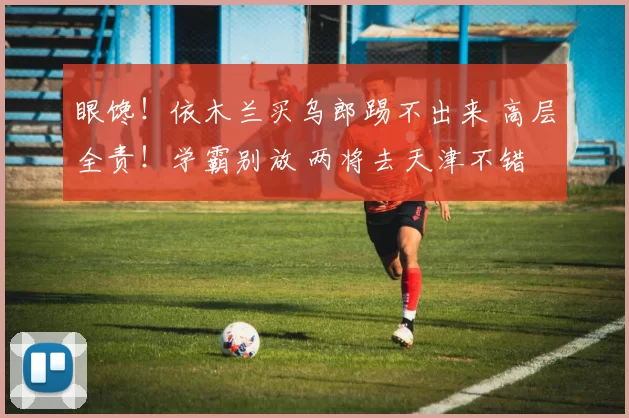 眼馋！依木兰买乌郎踢不出来 高层全责！学霸别放 两将去天津不错