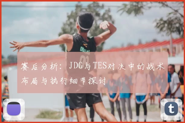 赛后分析：JDG与TES对决中的战术布局与执行细节探讨