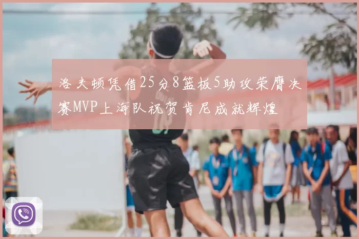 洛夫顿凭借25分8篮板5助攻荣膺决赛MVP上海队祝贺肯尼成就辉煌