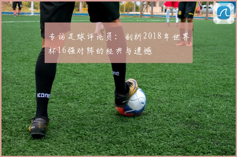 专访足球评论员:剖析2018年世界杯16强对阵的经典与遗憾