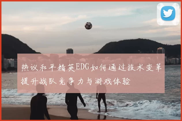 热议和平精英EDG如何通过技术变革提升战队竞争力与游戏体验