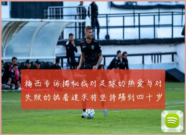 梅西专访揭秘我对足球的热爱与对失败的执着追求将坚持踢到四十岁