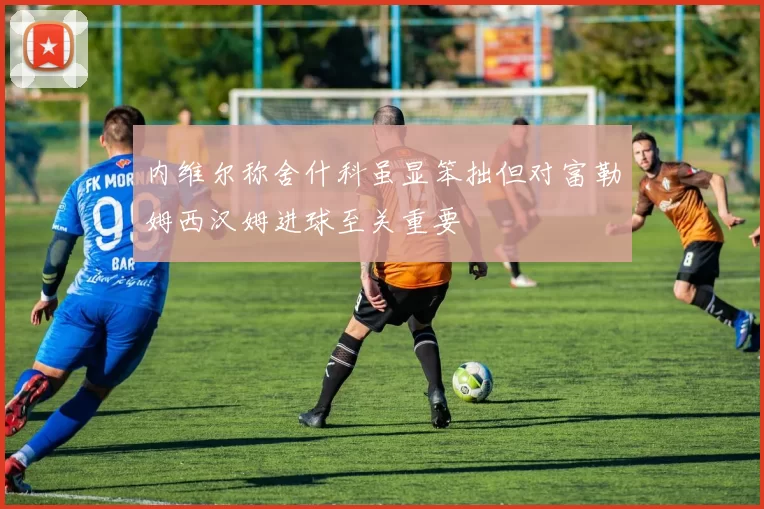 内维尔称舍什科虽显笨拙但对富勒姆西汉姆进球至关重要