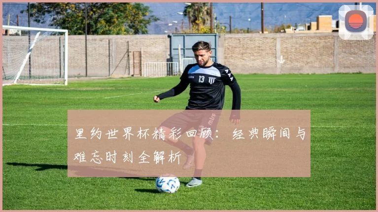 里约世界杯精彩回顾：经典瞬间与难忘时刻全解析