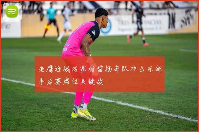 老鹰迎战活塞特雷杨率队冲击东部季后赛席位关键战
