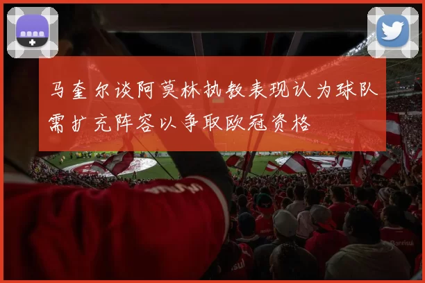 马奎尔谈阿莫林执教表现认为球队需扩充阵容以争取欧冠资格