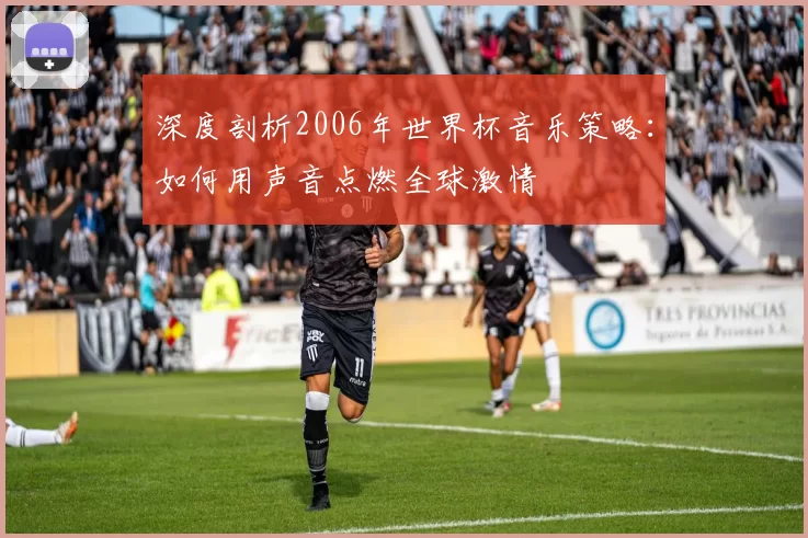 深度剖析2006年世界杯音乐策略:如何用声音点燃全球激情