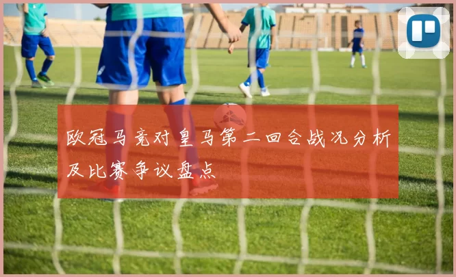 欧冠马竞对皇马第二回合战况分析及比赛争议盘点