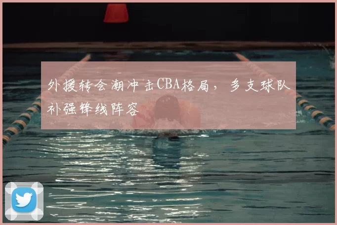 外援转会潮冲击CBA格局,多支球队补强锋线阵容