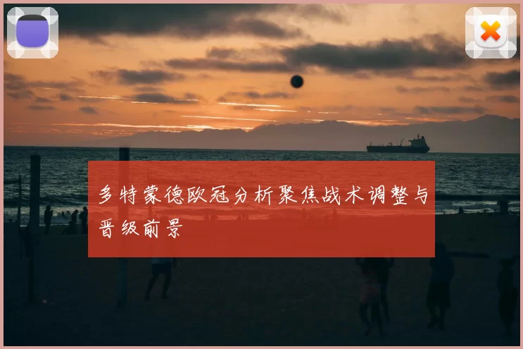 多特蒙德欧冠分析聚焦战术调整与晋级前景