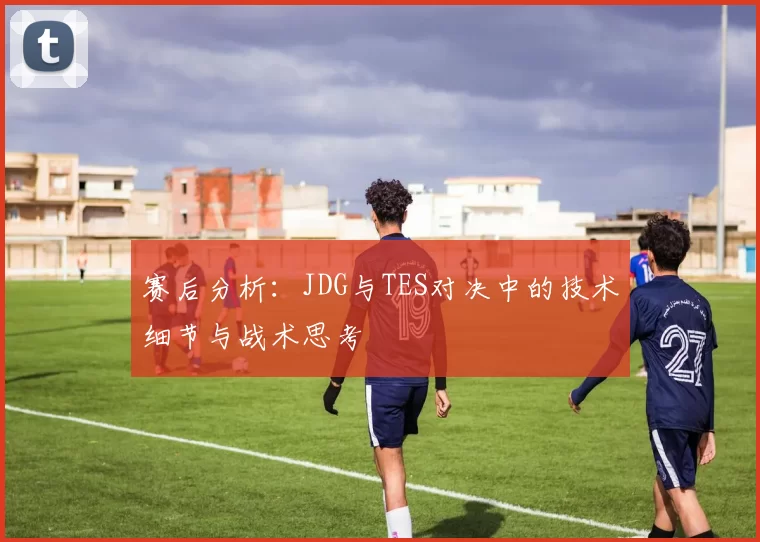 赛后分析：JDG与TES对决中的技术细节与战术思考