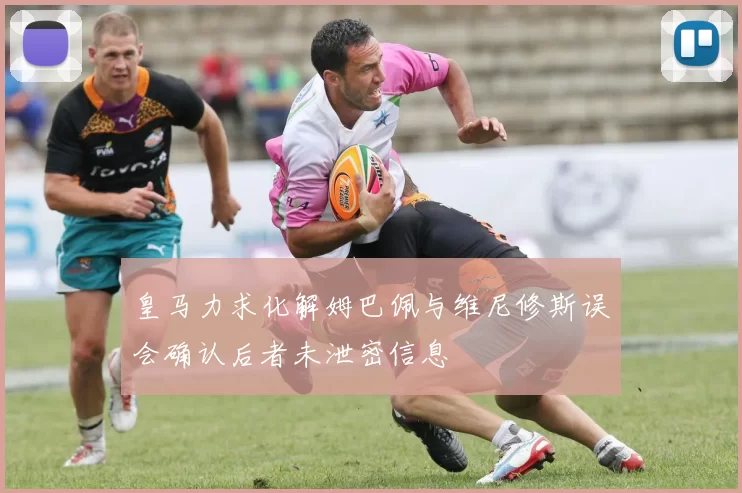 皇马力求化解姆巴佩与维尼修斯误会确认后者未泄密信息