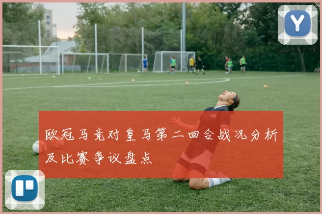 欧冠马竞对皇马第二回合战况分析及比赛争议盘点