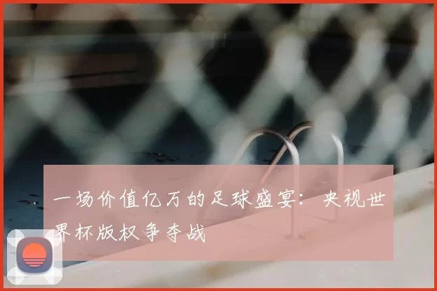 一场价值亿万的足球盛宴：央视世界杯版权争夺战