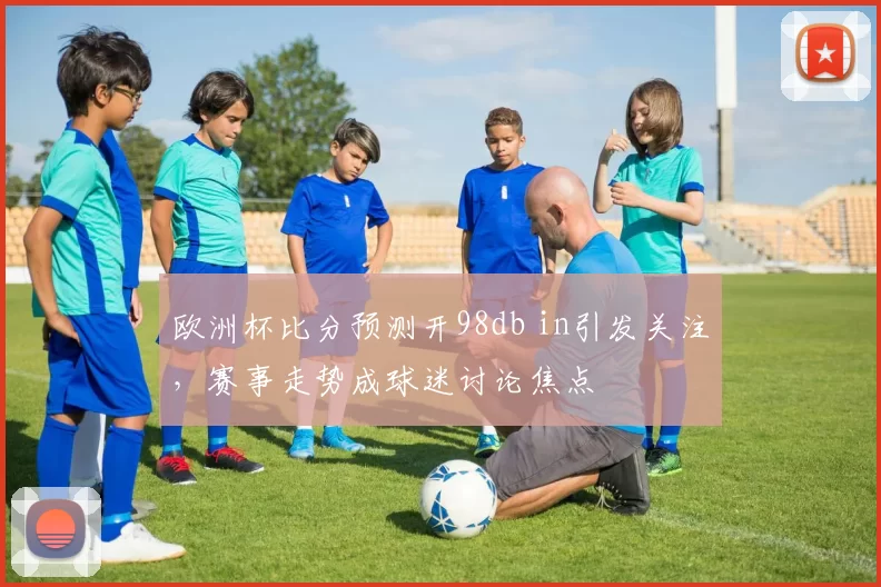 欧洲杯比分预测开98db in引发关注，赛事走势成球迷讨论焦点