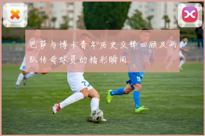 巴萨与博卡青年历史交锋回顾及两队传奇球员的精彩瞬间