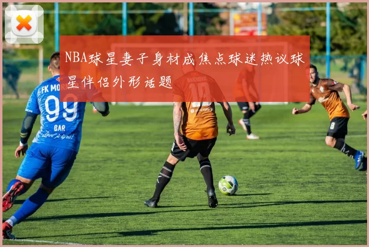 NBA球星妻子身材成焦点球迷热议球星伴侣外形话题