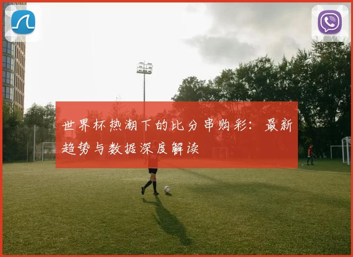 世界杯热潮下的比分串购彩：最新趋势与数据深度解读