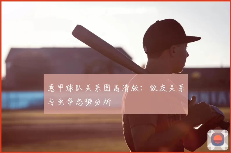 意甲球队关系图高清版：敌友关系与竞争态势分析